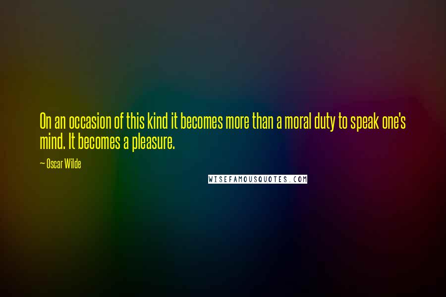 Oscar Wilde Quotes: On an occasion of this kind it becomes more than a moral duty to speak one's mind. It becomes a pleasure.