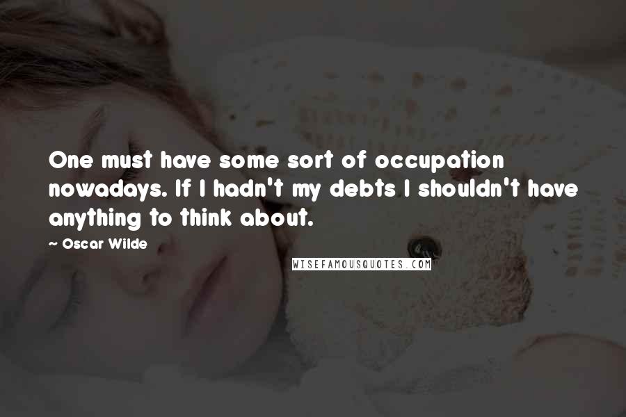 Oscar Wilde Quotes: One must have some sort of occupation nowadays. If I hadn't my debts I shouldn't have anything to think about.