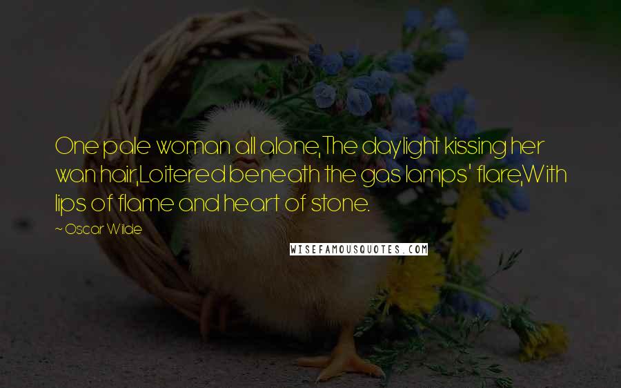 Oscar Wilde Quotes: One pale woman all alone,The daylight kissing her wan hair,Loitered beneath the gas lamps' flare,With lips of flame and heart of stone.