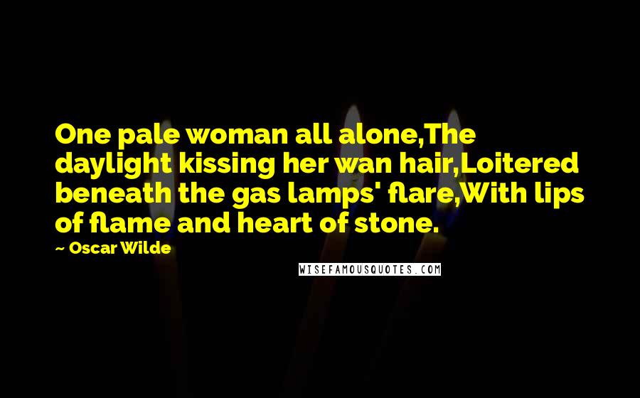 Oscar Wilde Quotes: One pale woman all alone,The daylight kissing her wan hair,Loitered beneath the gas lamps' flare,With lips of flame and heart of stone.