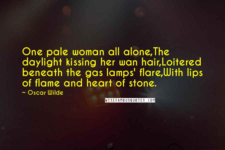 Oscar Wilde Quotes: One pale woman all alone,The daylight kissing her wan hair,Loitered beneath the gas lamps' flare,With lips of flame and heart of stone.