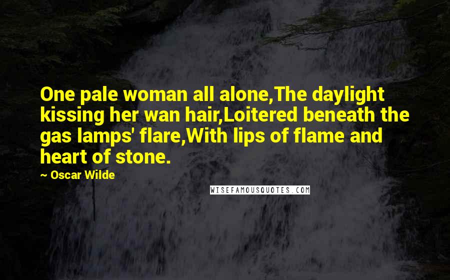 Oscar Wilde Quotes: One pale woman all alone,The daylight kissing her wan hair,Loitered beneath the gas lamps' flare,With lips of flame and heart of stone.