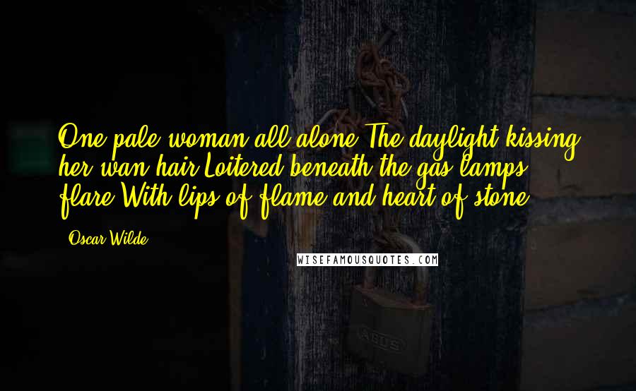 Oscar Wilde Quotes: One pale woman all alone,The daylight kissing her wan hair,Loitered beneath the gas lamps' flare,With lips of flame and heart of stone.