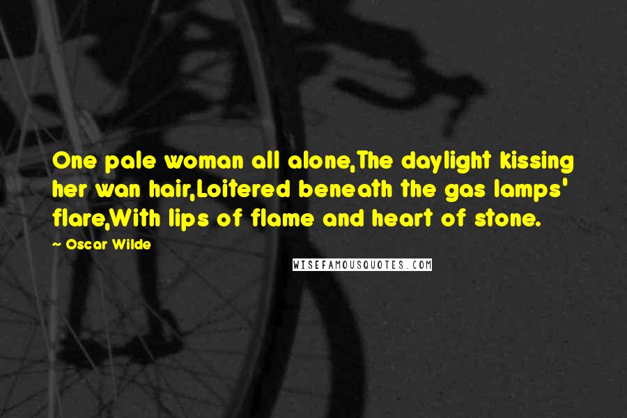 Oscar Wilde Quotes: One pale woman all alone,The daylight kissing her wan hair,Loitered beneath the gas lamps' flare,With lips of flame and heart of stone.