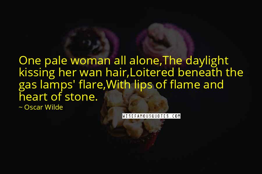 Oscar Wilde Quotes: One pale woman all alone,The daylight kissing her wan hair,Loitered beneath the gas lamps' flare,With lips of flame and heart of stone.