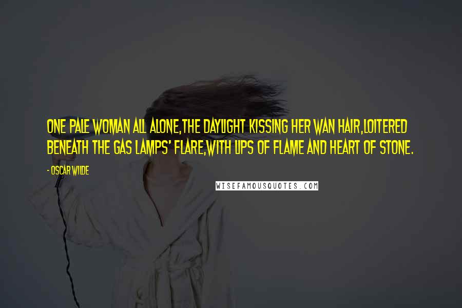 Oscar Wilde Quotes: One pale woman all alone,The daylight kissing her wan hair,Loitered beneath the gas lamps' flare,With lips of flame and heart of stone.