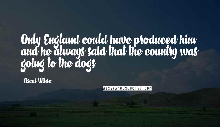 Oscar Wilde Quotes: Only England could have produced him, and he always said that the country was going to the dogs.