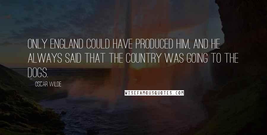 Oscar Wilde Quotes: Only England could have produced him, and he always said that the country was going to the dogs.