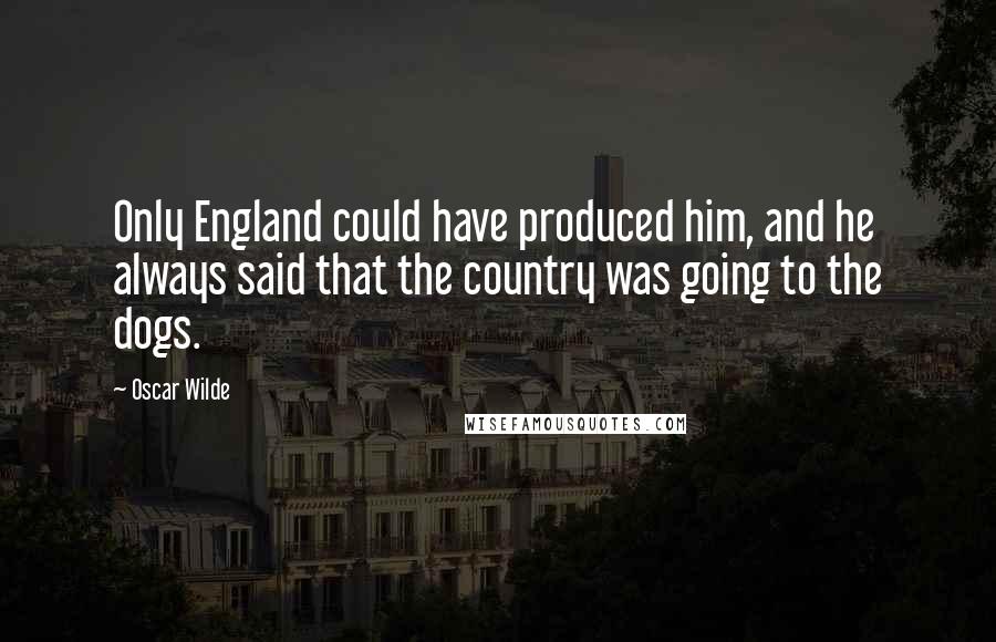 Oscar Wilde Quotes: Only England could have produced him, and he always said that the country was going to the dogs.