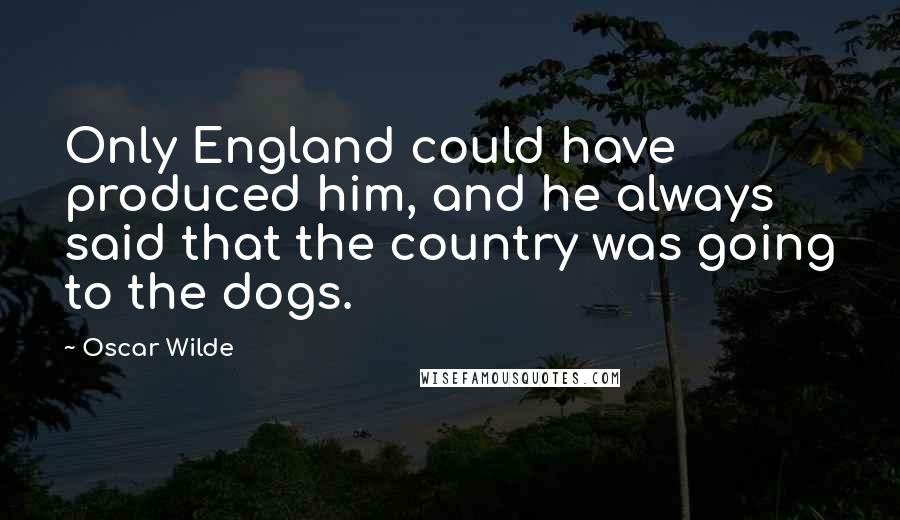 Oscar Wilde Quotes: Only England could have produced him, and he always said that the country was going to the dogs.