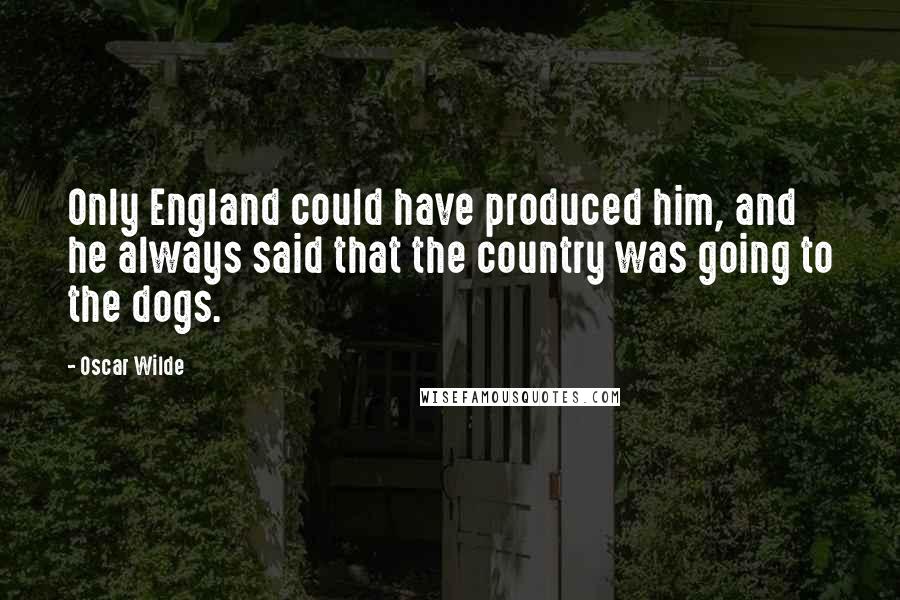 Oscar Wilde Quotes: Only England could have produced him, and he always said that the country was going to the dogs.