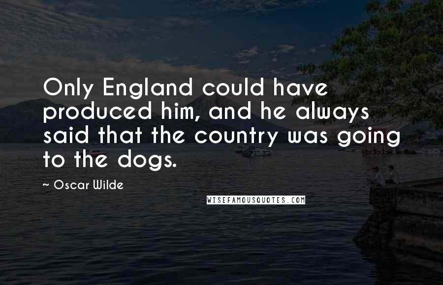 Oscar Wilde Quotes: Only England could have produced him, and he always said that the country was going to the dogs.