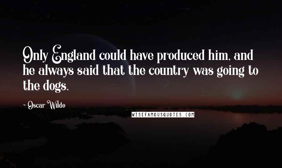 Oscar Wilde Quotes: Only England could have produced him, and he always said that the country was going to the dogs.