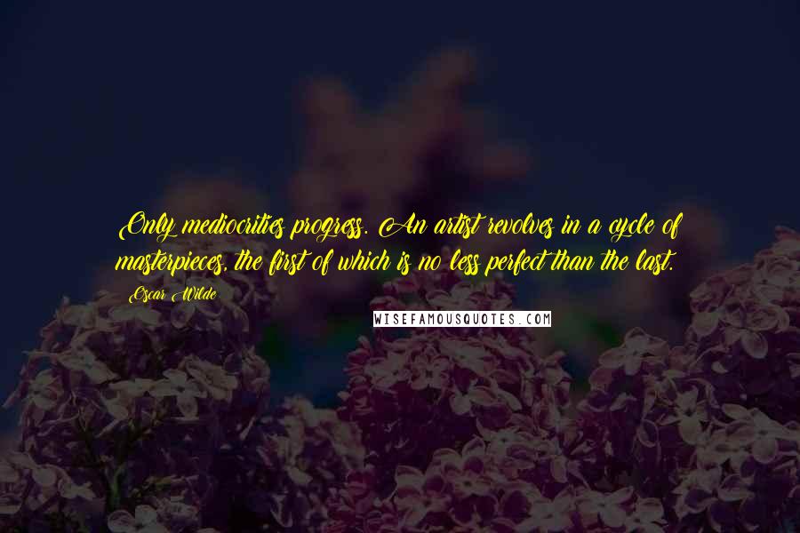 Oscar Wilde Quotes: Only mediocrities progress. An artist revolves in a cycle of masterpieces, the first of which is no less perfect than the last.
