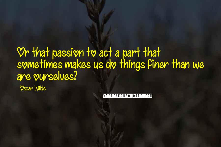 Oscar Wilde Quotes: Or that passion to act a part that sometimes makes us do things finer than we are ourselves?