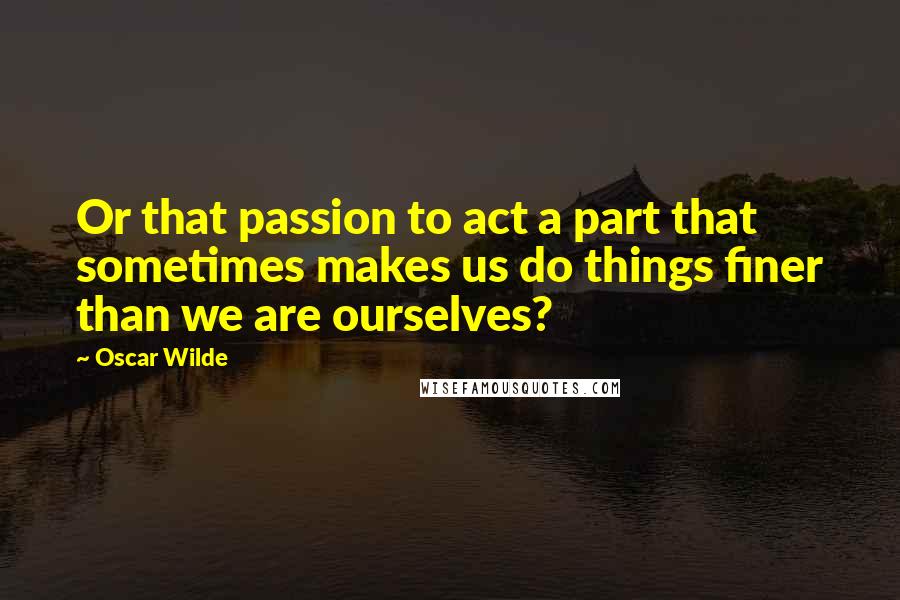 Oscar Wilde Quotes: Or that passion to act a part that sometimes makes us do things finer than we are ourselves?