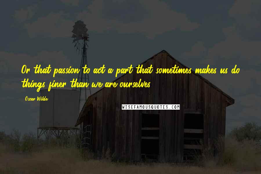 Oscar Wilde Quotes: Or that passion to act a part that sometimes makes us do things finer than we are ourselves?