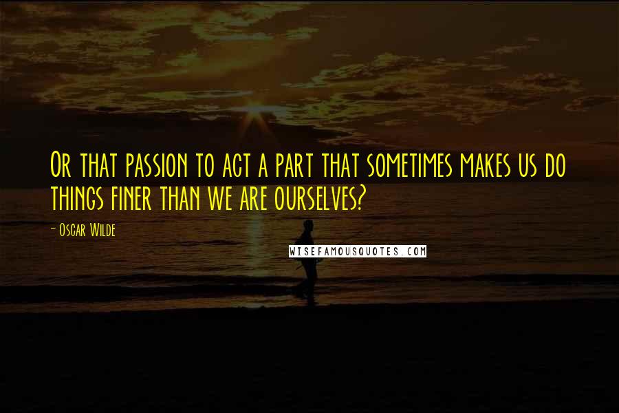 Oscar Wilde Quotes: Or that passion to act a part that sometimes makes us do things finer than we are ourselves?