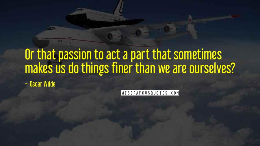 Oscar Wilde Quotes: Or that passion to act a part that sometimes makes us do things finer than we are ourselves?