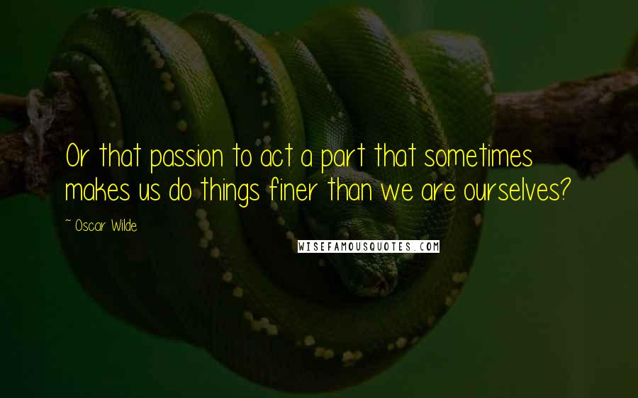 Oscar Wilde Quotes: Or that passion to act a part that sometimes makes us do things finer than we are ourselves?