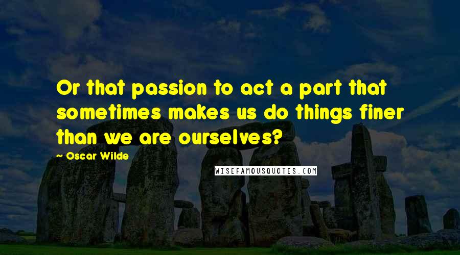 Oscar Wilde Quotes: Or that passion to act a part that sometimes makes us do things finer than we are ourselves?