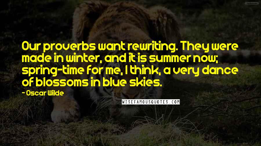 Oscar Wilde Quotes: Our proverbs want rewriting. They were made in winter, and it is summer now; spring-time for me, I think, a very dance of blossoms in blue skies.