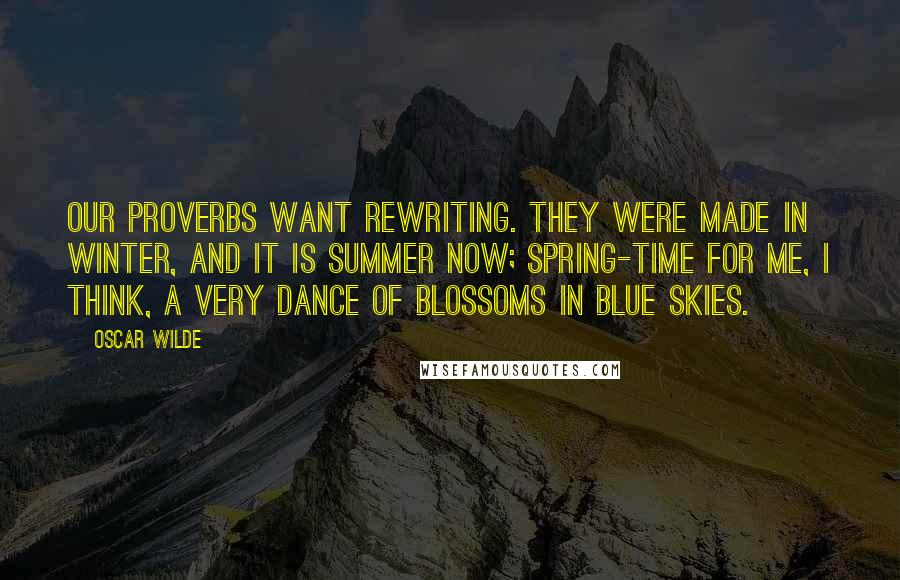Oscar Wilde Quotes: Our proverbs want rewriting. They were made in winter, and it is summer now; spring-time for me, I think, a very dance of blossoms in blue skies.