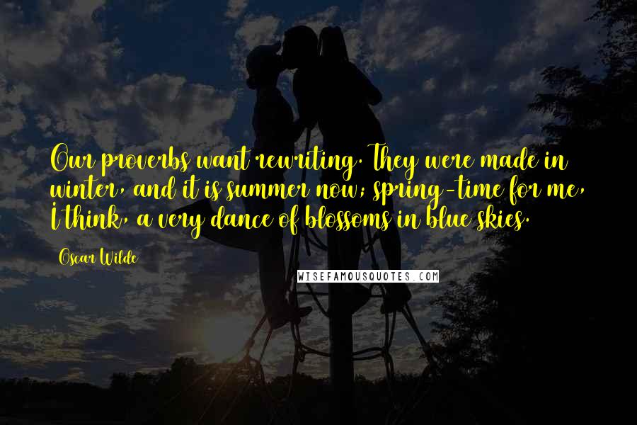 Oscar Wilde Quotes: Our proverbs want rewriting. They were made in winter, and it is summer now; spring-time for me, I think, a very dance of blossoms in blue skies.
