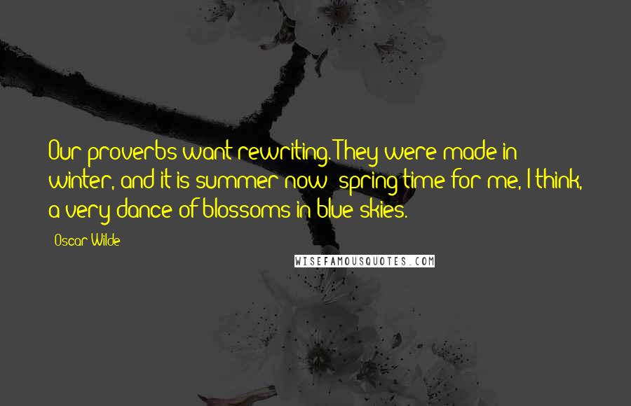 Oscar Wilde Quotes: Our proverbs want rewriting. They were made in winter, and it is summer now; spring-time for me, I think, a very dance of blossoms in blue skies.