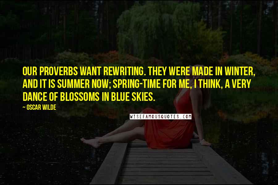 Oscar Wilde Quotes: Our proverbs want rewriting. They were made in winter, and it is summer now; spring-time for me, I think, a very dance of blossoms in blue skies.
