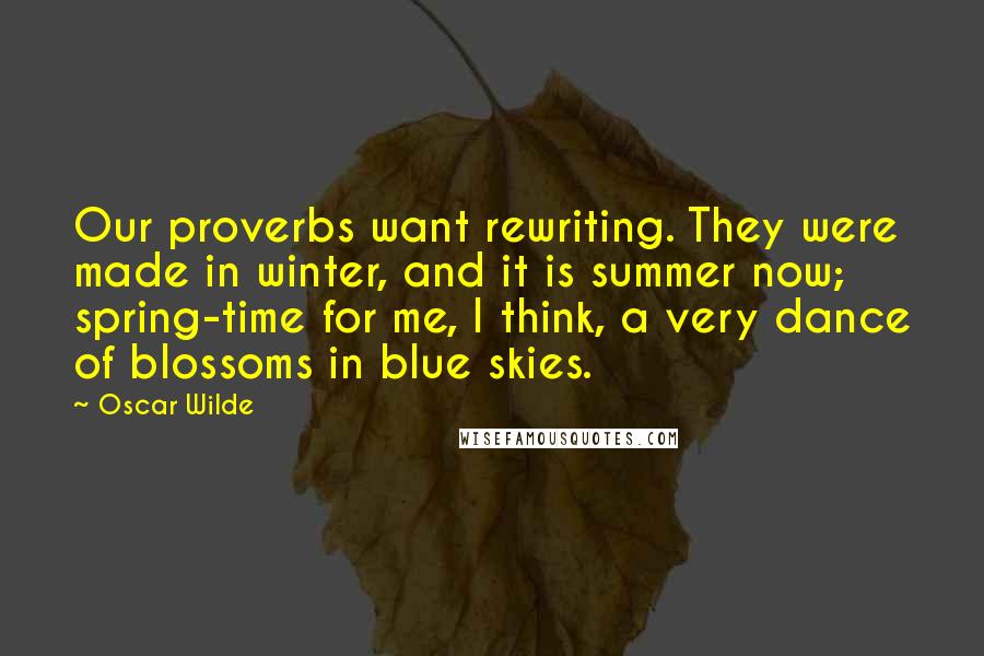 Oscar Wilde Quotes: Our proverbs want rewriting. They were made in winter, and it is summer now; spring-time for me, I think, a very dance of blossoms in blue skies.