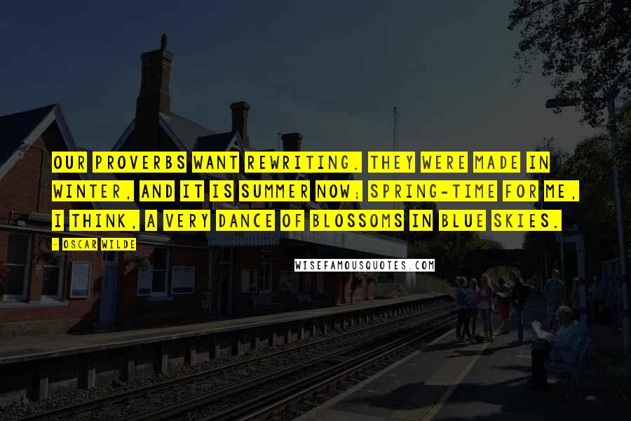 Oscar Wilde Quotes: Our proverbs want rewriting. They were made in winter, and it is summer now; spring-time for me, I think, a very dance of blossoms in blue skies.