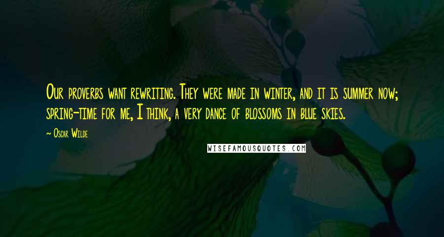 Oscar Wilde Quotes: Our proverbs want rewriting. They were made in winter, and it is summer now; spring-time for me, I think, a very dance of blossoms in blue skies.