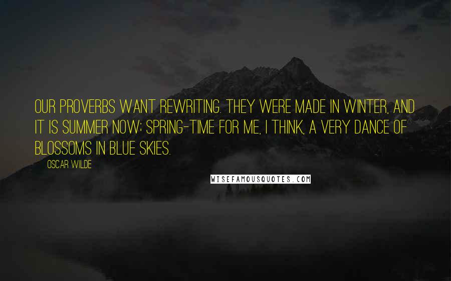 Oscar Wilde Quotes: Our proverbs want rewriting. They were made in winter, and it is summer now; spring-time for me, I think, a very dance of blossoms in blue skies.