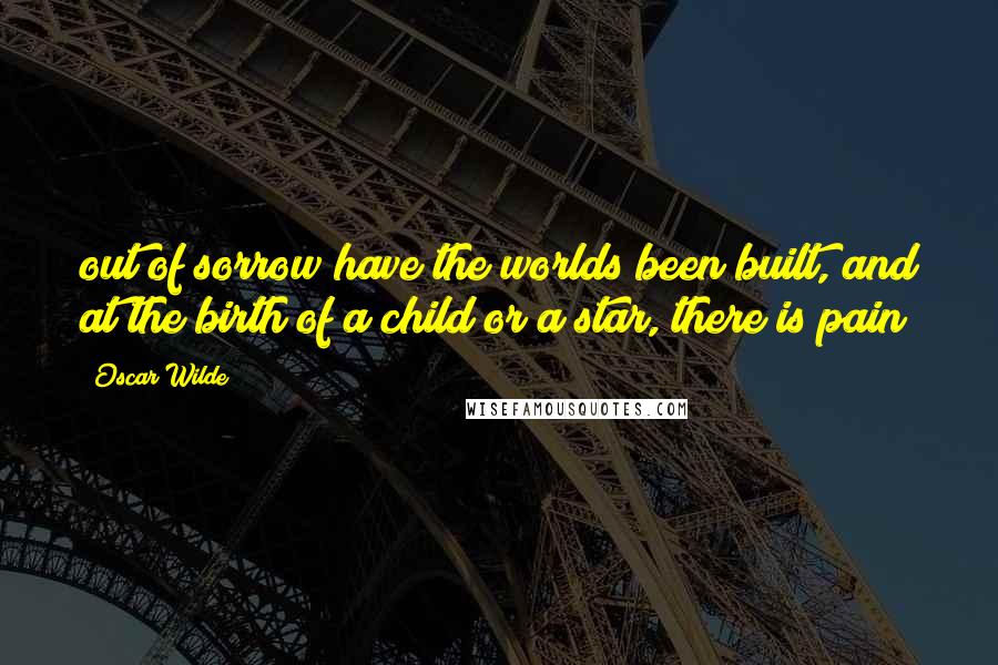 Oscar Wilde Quotes: out of sorrow have the worlds been built, and at the birth of a child or a star, there is pain