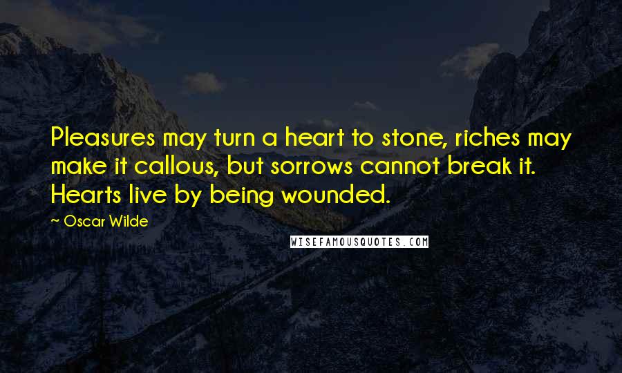 Oscar Wilde Quotes: Pleasures may turn a heart to stone, riches may make it callous, but sorrows cannot break it. Hearts live by being wounded.