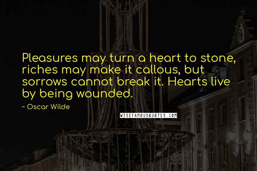 Oscar Wilde Quotes: Pleasures may turn a heart to stone, riches may make it callous, but sorrows cannot break it. Hearts live by being wounded.