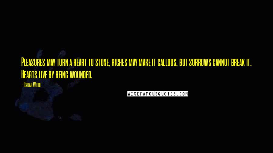 Oscar Wilde Quotes: Pleasures may turn a heart to stone, riches may make it callous, but sorrows cannot break it. Hearts live by being wounded.