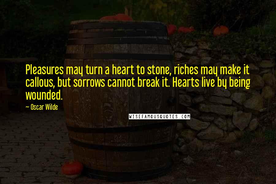 Oscar Wilde Quotes: Pleasures may turn a heart to stone, riches may make it callous, but sorrows cannot break it. Hearts live by being wounded.