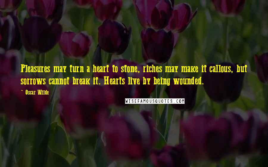 Oscar Wilde Quotes: Pleasures may turn a heart to stone, riches may make it callous, but sorrows cannot break it. Hearts live by being wounded.