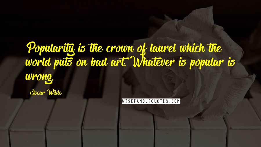 Oscar Wilde Quotes: Popularity is the crown of laurel which the world puts on bad art. Whatever is popular is wrong.