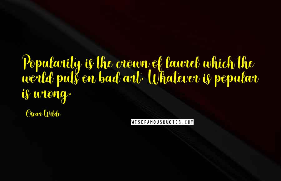 Oscar Wilde Quotes: Popularity is the crown of laurel which the world puts on bad art. Whatever is popular is wrong.