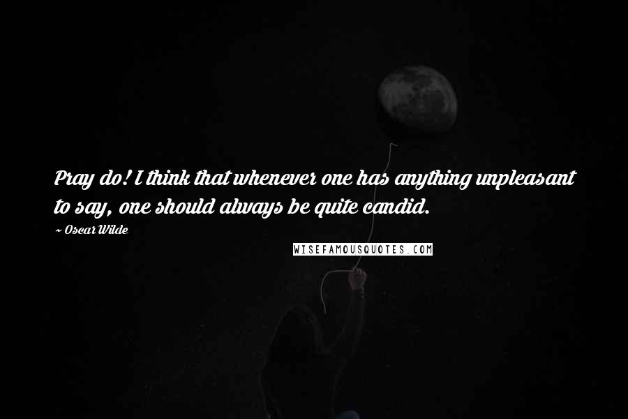 Oscar Wilde Quotes: Pray do! I think that whenever one has anything unpleasant to say, one should always be quite candid.