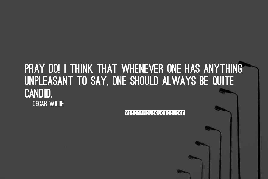 Oscar Wilde Quotes: Pray do! I think that whenever one has anything unpleasant to say, one should always be quite candid.
