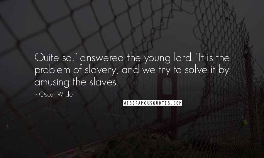 Oscar Wilde Quotes: Quite so," answered the young lord. "It is the problem of slavery, and we try to solve it by amusing the slaves.