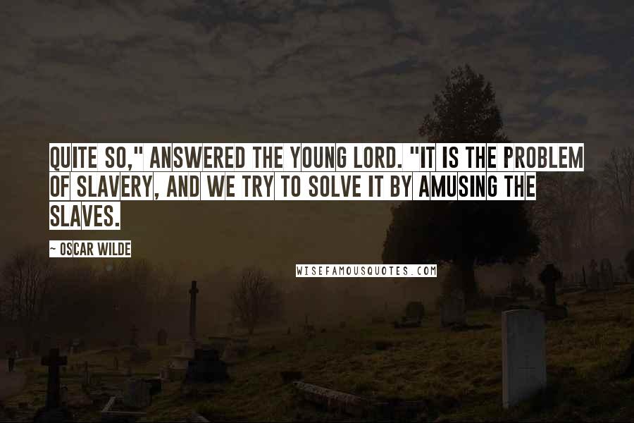 Oscar Wilde Quotes: Quite so," answered the young lord. "It is the problem of slavery, and we try to solve it by amusing the slaves.