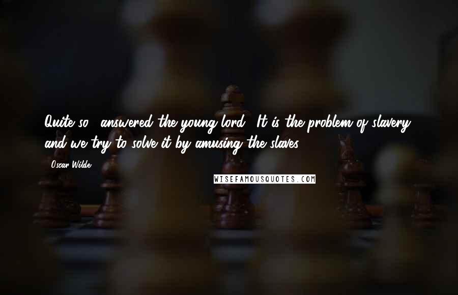 Oscar Wilde Quotes: Quite so," answered the young lord. "It is the problem of slavery, and we try to solve it by amusing the slaves.