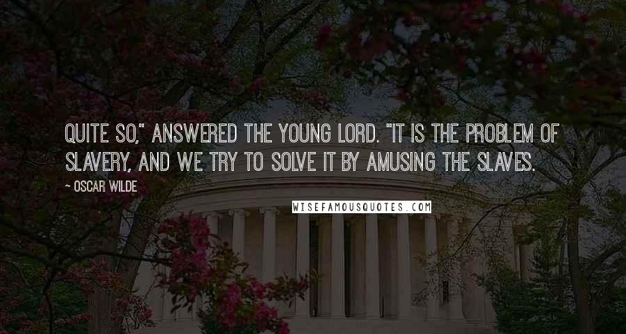 Oscar Wilde Quotes: Quite so," answered the young lord. "It is the problem of slavery, and we try to solve it by amusing the slaves.