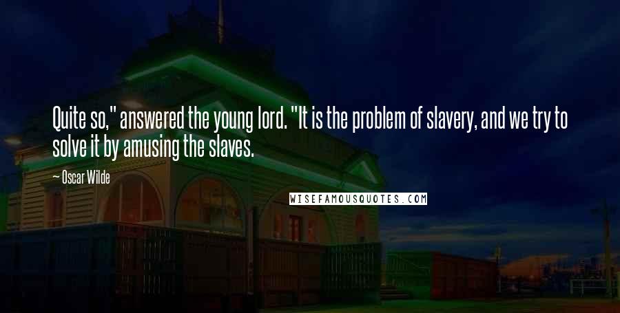 Oscar Wilde Quotes: Quite so," answered the young lord. "It is the problem of slavery, and we try to solve it by amusing the slaves.