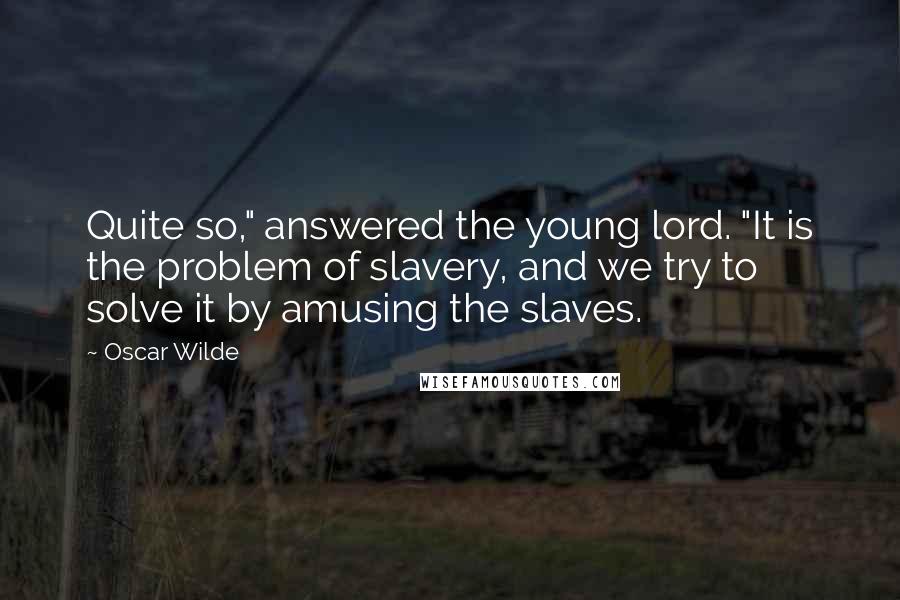 Oscar Wilde Quotes: Quite so," answered the young lord. "It is the problem of slavery, and we try to solve it by amusing the slaves.